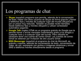  Skype (español) programa que permite, además de la conversación
de texto, hablar con otros usuarios de Skype de forma gratuita y llamar
a teléfonos fijos y móviles de cualquier lugar del mundo (SkypeOut)
por un precio muy reducido. También es posible recibir llamadas
desde teléfonos fijos y móviles (SkypeIn) y utilizar contestador
automático pagando.
 Google Talk (inglés) GTalk es un programa gratuito de Google que te
permite llamar o enviar mensajes instantáneos gratis a tus amigos a
cualquier hora y a cualquier lugar del mundo. Para utilizarlo es
necesario tener una cuenta de correo Gmail. Las cuentas de correo
Gmail se obtienen por invitación de otro usuario Gmail.
 MSN Messenger (español) el programa de chat de Microsoft, es
gratuito y soporta, además de conversación de texto, conversación de
vídeo, de voz, expresarte con guiños e imágenes dinámicas y enviar
SMS a teléfonos móviles directamente desde el programa.
Los programas de chat
 