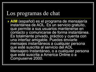  AIM (español) es el programa de mensajería
instantánea de AOL. Es un servicio gratuito,
que permite a sus usuarios mantenerse en
contacto y comunicarse de forma instantánea.
Es totalmente privado, práctico y cuenta con
una interfaz amigable. Puedes enviarle
mensajes instantáneos a cualquier persona
que esté suscrita al servicio del AOL
Mensajero Instantáneo, o a cualquier persona
que esté suscrita a America Online o a
Compuserve 2000.
Los programas de chat
 