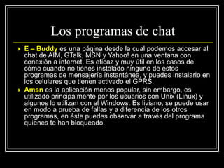  E – Buddy es una página desde la cual podemos accesar al
chat de AIM, GTalk, MSN y Yahoo! en una ventana con
conexión a internet. Es eficaz y muy útil en los casos de
cómo cuando no tienes instalado ninguno de estos
programas de mensajería instantánea, y puedes instalarlo en
los celulares que tienen activado el GPRS.
 Amsn es la aplicación menos popular, sin embargo, es
utilizado principalmente por los usuarios con Unix (Linux) y
algunos lo utilizan con el Windows. Es liviano, se puede usar
en modo a prueba de fallas y a diferencia de los otros
programas, en éste puedes observar a través del programa
quienes te han bloqueado.
Los programas de chat
 