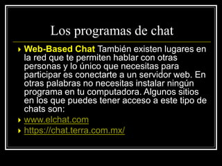  Web-Based Chat También existen lugares en
la red que te permiten hablar con otras
personas y lo único que necesitas para
participar es conectarte a un servidor web. En
otras palabras no necesitas instalar ningún
programa en tu computadora. Algunos sitios
en los que puedes tener acceso a este tipo de
chats son:
 www.elchat.com
 https://chat.terra.com.mx/
Los programas de chat
 