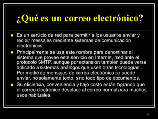 ¿Qué es un correo electrónico?
 Es un servicio de red para permitir a los usuarios enviar y
recibir mensajes mediante sistemas de comunicación
electrónicos.
 Principalmente se usa este nombre para denominar al
sistema que provee este servicio en Internet, mediante el
protocolo SMTP, aunque por extensión también puede verse
aplicado a sistemas análogos que usen otras tecnologías.
Por medio de mensajes de correo electrónico se puede
enviar, no solamente texto, sino todo tipo de documentos.
 Su eficiencia, conveniencia y bajo costo están logrando que
el correo electrónico desplace al correo normal para muchos
usos habituales.
6
 