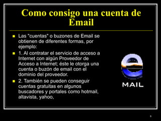 Como consigo una cuenta de
Email
 Las "cuentas" o buzones de Email se
obtienen de diferentes formas, por
ejemplo:
 1. Al contratar el servicio de acceso a
Internet con algún Proveedor de
Acceso a Internet; éste le otorga una
cuenta o buzón de email con el
dominio del proveedor.
 2. También se pueden conseguir
cuentas gratuitas en algunos
buscadores y portales como hotmail,
altavista, yahoo,
8
 