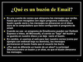¿Qué es un buzón de Email?
 Es una cuenta de correo que almacena los mensajes que recibe,
hasta que son recogidos con algún programa; entonces, el
buzón queda vacío y los mensajes se almacenan en el disco
duro de la computadora que tiene configurado el programa de
email.
 Cuando se usa un programa de Email(como pueden ser Outlook
Express o Inbox, de Microsoft), el correo se "baja" del buzón y
se guarda en nuestro disco y se deja vacío el buzón.
 En cambio, si usamos el web para leer nuestro correo (como por
ejemplo con webmail bajo su dominio), los mensajes
permanecen el buzón hasta que el usuario los borra.
 ¿Por qué es diferente un buzón de un alias? La principal
diferencia entre un buzón y un alias, es que el buzón almacena
los mensajes.
9
 