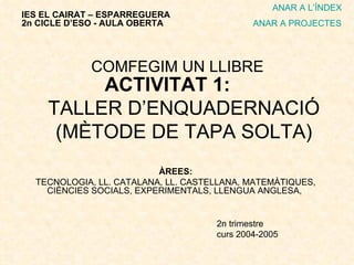 ACTIVITAT 1:  TALLER D’ENQUADERNACIÓ (MÈTODE DE TAPA SOLTA) ÀREES: TECNOLOGIA, LL. CATALANA, LL. CASTELLANA, MATEMÀTIQUES, CIÈNCIES SOCIALS, EXPERIMENTALS, LLENGUA ANGLESA,  2n trimestre curs 2004-2005 IES EL CAIRAT – ESPARREGUERA 2n CICLE D’ESO - AULA OBERTA ANAR A L’ÍNDEX ANAR A PROJECTES COMFEGIM UN LLIBRE 