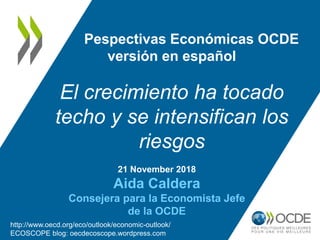 21 November 2018
Aida Caldera
Consejera para la Economista Jefe
de la OCDE
Pespectivas Económicas OCDE
versión en español
El crecimiento ha tocado
techo y se intensifican los
riesgos
http://www.oecd.org/eco/outlook/economic-outlook/
ECOSCOPE blog: oecdecoscope.wordpress.com
 