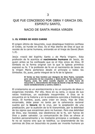 3
QUE FUE CONCEBIDO POR OBRA Y GRACIA DEL
ESPIRITU SANTO,
NACIO DE SANTA MARIA VIRGEN
1. EL VERBO SE HIZO CARNE
El origen último de Jesucristo, cuyo despliegue histórico confiesa
el Credo, se hunde en Dios. Es el Hijo eterno de Dios el que se
reviste de la carne humana, entrando en el linaje de David (Rom
1,3).
Jesús «nació del Espíritu Santo y de María Virgen». Esta
profesión de fe acentúa el nacimiento humano de Jesús, de
quien antes se ha confesado que es el Hijo único de Dios. El
Símbolo es la forma original con la que la Iglesia primitiva
expresó su fe. Y la profesión de fe en el nacimiento de Jesús de
la Virgen María pertenece desde el principio a todos los
Símbolos. Es, pues, parte integral de la fe de la Iglesia:
El Verbo se hizo hombre por designio de Dios Padre, naciendo
para salvación de los creyentes y destrucción de los demonios...
Tapaos, pues, los oídos cuando alguien os hable fuera de
Jesucristo 1, descendiente del linaje de David e hijo de María; que
nació verdaderamente y comió y bebió 2.
El cristianismo es un acontecimiento y no un conjunto de ideas o
exigencias morales. Por ello, lleva en su seno, a causa de sus
raíces históricas, un escándalo insuprimible. A Dios se le
encuentra en la historia y en la existencia concreta e histórica de
Jesús. El hombre, pues, para creer en Jesús, Hijo de Dios
encarnado, debe pasar no tanto por la coherencia racional
cuanto por la locura de la cruz, por la aceptación de una
predicación, por la audición de la fe transmitida, por la debilidad
de los signos que encaminan pero no fuerzan. Pero esa debilidad
de Dios, esa necedad, esa obediencia de la fe, son fuerza de
Dios y poder salvador. La comunicación de Dios se ofrece al
hombre personalmente y no mediante principios o verdades. La
fe no se razona sino que se testifica. Lo sorprendente de los
caminos de Dios en Jesucristo no puede ser invento humano ya
 