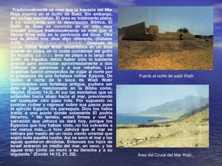 Tradicionalmente se cree que la travesía del Mar Rojo ocurrió en el Golfo de Suez. Sin embargo, ahí no hay montañas. El área es totalmente plana, y no concuerda con la descripción Bíblica. El Golfo de Suez se convirtió en un sitio muy popular porque tradicionalmente se cree que el Monte Sinaí está en la península del Sinaí. Otra vez la Biblia nos dice algo diferente, (Gálatas 4:25),  "El Monte Sinaí, en ARABIA  ". Después de varias millas Wadi Watir desemboca en un área grande de playa, en la costa occidental del golfo de Aquaba. La  única  área de playa a lo largo del Golfo de Aquaba, debió haber sido lo bastante grande para acomodar aproximadamente a dos millones de personas y a sus rebaños. Los Israelitas fueron prevenidos de viajar al norte por la presencia de una fortaleza militar Egipcia. De hecho al norte de la boca de Wadi Watir encontramos una fortaleza antigua, pudiera ser éste el lugar mencionado en la Biblia como, Migdol, (Éxodo 14:2). Al sur las montañas que se extienden hacia abajo hacia el mar, previniendo así cualquier otro paso más. Por supuesto no podrían rodear y regresar sobre sus pasos pues el ejército Egipcio los perseguía. Dios los había traído a una punta donde solamente El podría librarlos, " No temáis; estad firmes y ved la salvación que Jehová os dará hoy, porque los Egipcios que hoy habías visto, no los volveréis a ver nunca más.....e hizo Jehová que el mar se retirara por medio de un recio viento oriental que sopló toda aquélla noche. Así se secó el mar y las aguas quedaron divididas. Entonces los hijos de Israel entraron en medio del mar, en seco, y las aguas eran como un muro a su derecha y a su izquierda." (Éxodo 14:13, 21, 22).  Área del Cruce del Mar Rojo Fuerte al norte de wadi Watir 