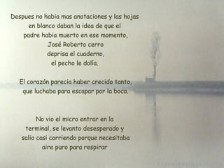 Despues no habia mas anotaciones y las hojas en blanco daban la idea de que el  padre habia muerto en ese momento, José Roberto cerro  deprisa el cuaderno, el pecho le dolía. El corazón parecia haber crecido tanto,  que luchaba para escapar por la boca. No vio el micro entrar en la terminal, se levanto desesperado y  salio casi corriendo porque necesitaba aire puro para respirar 