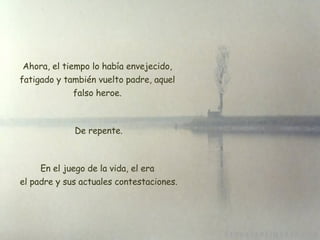 Ahora, el tiempo lo había envejecido, fatigado y también vuelto padre, aquel falso heroe. De repente. En el juego de la vida, el era  el padre y sus actuales contestaciones. 