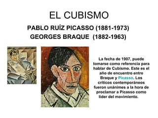 EL CUBISMO PABLO RUÍZ PICASSO (1881-1973)   GEORGES BRAQUE   (1882-1963)   La fecha de 1907, puede tomarse como referencia para hablar de Cubismo. Este es el año de encuentro entre Braque y  Picasso . Los críticos contemporáneos fueron unánimes a la hora de proclamar a Picasso como líder del movimiento.      