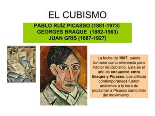 EL CUBISMO
PABLO RUÍZ PICASSO (1881-1973)
 GEORGES BRAQUE (1882-1963)
    JUAN GRIS (1887-1927)


                       La fecha de 1907, puede
                     tomarse como referencia para
                     hablar de Cubismo. Este es el
                       año de encuentro entre
                    Braque y Picasso. Los críticos
                        contemporáneos fueron
                         unánimes a la hora de
                    proclamar a Picasso como líder
                          del movimiento.
 