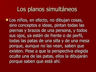 Los planos simultáneos  Los niños, en efecto, no dibujan cosas, sino conceptos e ideas, pintan todas las piernas y brazos de una persona, y todos sus ojos, ya estén de frente o de perfil, todas las patas de una silla y de una mesa porque, aunque no las vean, saben que existen. Pese a que la perspectiva elegida oculte una de las patas, ellos la dibujarán porque saben que está ahí.  