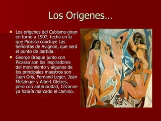 Los Origenes… Los orígenes del Cubismo giran en torno a 1907, fecha en la que Picasso concluye Las Señoritas de Avignon, que será el punto de partida.  George Braque junto con Picasso son los inspiradores del movimiento y algunos de los principales maestros son Juan Gris, Fernand Leger, Jean Metzinger y Albert Gleizes, pero con anterioridad, Cézanne ya habría marcado el camino. 