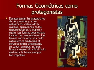 Formas Geométricas como protagonistas Desaparecerán las gradaciones de luz y sombra y no se utilizarán los colores de la realidad, apareciendo en las representaciones el blanco y negro. Las formas geométricas invaden las composiciones. Las formas que se observan en la naturaleza se traducirán al lienzo de forma simplificada, en cubos, cilindros, esferas. Nunca cruzaron el umbral de lo abstracto, la forma siempre fue respetada  