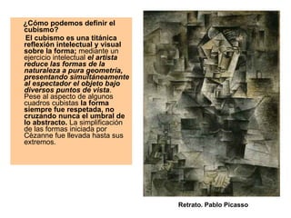 ¿Cómo podemos definir el cubismo?   El cubismo es una titánica reflexión intelectual y visual sobre la forma;  mediante un ejercicio intelectual  el artista reduce las formas de la naturaleza a pura geometría, presentando simultáneamente al espectador el objeto bajo diversos puntos de vista . Pese al aspecto de algunos cuadros cubistas  la forma siempre fue respetada, no cruzando nunca el umbral de lo abstracto.  La simplificación de las formas iniciada por Cèzanne fue llevada hasta sus extremos. Retrato. Pablo Picasso 