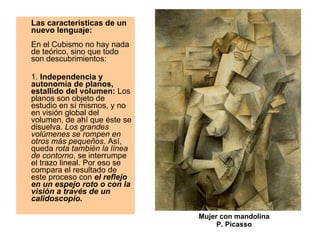 Las características de un nuevo lenguaje:     En el Cubismo no hay nada de teórico, sino que todo son descubrimientos: 1.  Independencia y autonomía de planos, estallido del volumen:  Los planos son objeto de estudio en sí mismos, y no en visión global del volumen, de ahí que éste se disuelva.  Los grandes volúmenes se rompen en otros más pequeños . Así, queda  rota también la línea de contorno , se interrumpe el trazo lineal. Por eso se compara el resultado de este proceso con  el reflejo en un espejo roto o con la visión a través de un calidoscopio.  Mujer con mandolina P. Picasso 
