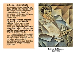 2. Perspectiva múltiple:   Viene dada por  el estudio de cada plano en su autonomía . Se rompe con la perspectiva monofocal albertiana. La pintura se ha liberado del  yugo  de la tradicional visión monocular.  Se multiplican los ángulos de visión de un mismo objeto . Así se ofrece una visión compleja del mismo ente, que  se puede presentar al mismo tiempo de cara, de perfil o desde cualquier otro ángulo significativo .  Los objetos o personajes son representados tal y como se les imagina, mirando dentro de ellos, representando simultáneamente sus distintos aspectos e imaginando sus funciones.  Retrato de Picasso Juan Gris 
