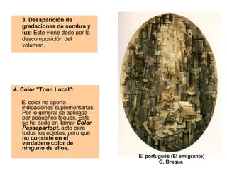 3. Desaparición de gradaciones de sombra y luz:  Esto viene dado por la descomposición del volumen.  El portugués (El emigrante) G. Braque  4. Color "Tono Local":  El color no aporta indicaciones suplementarias. Por lo general se aplicaba por pequeños toques. Esto se ha dado en llamar  Color Passepartout ,  apto para todos los objetos, pero que  no consiste en el verdadero color de ninguno de ellos. 