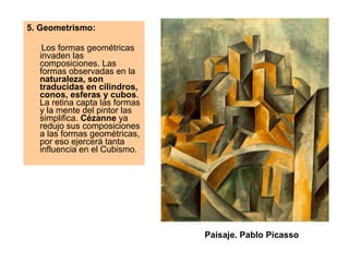 5. Geometrismo:  Los formas geométricas invaden las composiciones. Las formas observadas en la  naturaleza, son traducidas en cilindros, conos, esferas y cubos . La retina capta las formas y la mente del pintor las simplifica.  Cézanne  ya redujo sus composiciones a las formas geométricas, por eso ejercerá tanta influencia en el Cubismo.  Paisaje. Pablo Picasso 