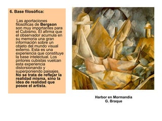 6. Base filosófica:   Las aportaciones filosóficas de  Bergson  son muy importantes para el Cubismo. Él afirma que el observador acumula en su memoria una gran información sobre un objeto del mundo visual externo. Esta es una experiencia que constituye la base intelectual. Los pintores cubistas vuelcan esta experiencia distorsionando y superponiendo paisajes.  No se trata de reflejar la realidad misma, sino la idea de realidad que posee el artista.   Harbor en Mormandía G. Braque 