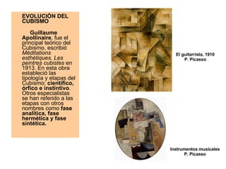 EVOLUCIÓN DEL CUBISMO         Guillaume Apollinaire , fue el principal teórico del Cubismo, escribió  Méditations esthétiques. Les peintres cubistes  en 1913. En esta obra estableció las tipología y etapas del Cubismo:  científico, órfico e instintivo . Otros especialistas se han referido a las etapas con otros nombres como  fase analítica, fase hermética y fase sintética. El guitarrista, 1910 P. Picasso Instrumentos musicales P. Picasso 