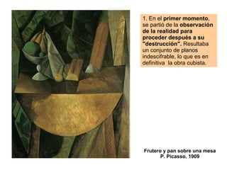 1. En el  primer momento , se partió de la  observación de la realidad para proceder después a su "destrucción".  Resultaba un conjunto de planos indescifrable, lo que es en definitiva  la obra cubista.  Frutero y pan sobre una mesa P. Picasso, 1909 
