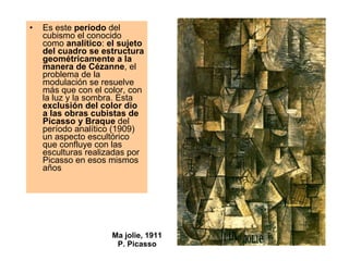 Ma jolie, 1911 P. Picasso Es este  período  del cubismo el conocido como  analítico :  el sujeto del cuadro se estructura geométricamente a la manera de Cézanne , el problema de la modulación se resuelve más que con el color, con la luz y la sombra. Esta  exclusión del color dio a las obras cubistas de Picasso y Braque  del período analítico (1909) un aspecto escultórico que confluye con las esculturas realizadas por Picasso en esos mismos años  