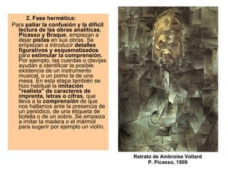 2. Fase hermética:    Para  paliar la confusión y la difícil lectura de las obras analíticas ,  Picasso y Braque , empiezan a dejar  pistas  en sus obras. Se empiezan a introducir  detalles figurativos y esquematizados  para  estimular la comprensión.  Por ejemplo, las cuerdas o clavijas ayudan a identificar la posible existencia de un instrumento musical, o un pomo la de una mesa. En esta etapa también se hizo habitual la  imitación "realista" de caracteres de imprenta, letras o cifras , que lleva a la  comprensión  de que nos hallamos ante la presencia de un periódico, de una etiqueta de botella o de un sobre. Se empieza a imitar la madera o el mármol para sugerir por ejemplo un violín.  Retrato de Ambroise Vollard P. Picasso, 1909 