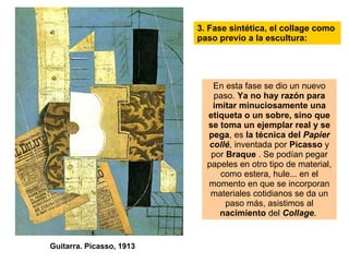 3. Fase sintética, el collage como paso previo a la escultura: En esta fase se dio un nuevo paso.  Ya no hay razón para imitar minuciosamente una etiqueta o un sobre, sino que se toma un ejemplar real y se pega , es  la técnica del   Papier collé , inventada por  Picasso  y por  Braque  . Se podían pegar papeles en otro tipo de material, como estera, hule... en el momento en que se incorporan materiales cotidianos se da un paso más, asistimos al  nacimiento  del  Collage .  Guitarra. Picasso, 1913 