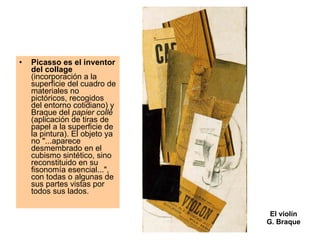 El violín G. Braque Picasso es el inventor del collage  (incorporación a la superficie del cuadro de materiales no pictóricos, recogidos del entorno cotidiano) y Braque del  papier collé  (aplicación de tiras de papel a la superficie de la pintura). El objeto ya no "...aparece desmembrado en el cubismo sintético, sino reconstituido en su fisonomía esencial...", con todas o algunas de sus partes vistas por todos sus lados.  