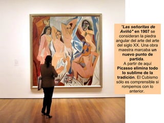   " Las señoritas de Aviñó"  en 1907  se consideran la piedra angular del arte del arte del siglo XX. Una obra maestra marcaba  un nuevo punto de partida .  A partir de aquí  Picasso elimina todo lo sublime de la tradición . El Cubismo sólo es comprensible si rompemos con lo anterior.  