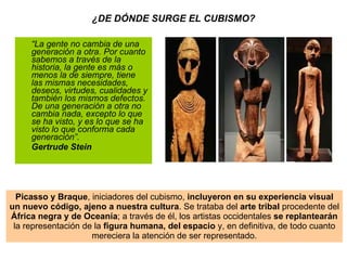 ¿DE DÓNDE SURGE EL CUBISMO? “ La gente no cambia de una generación a otra. Por cuanto sabemos a través de la historia, la gente es más o menos la de siempre, tiene las mismas necesidades, deseos, virtudes, cualidades y también los mismos defectos. De una generación a otra no cambia nada, excepto lo que se ha visto, y es lo que se ha visto lo que conforma cada generación”. Gertrude Stein Picasso y Braque , iniciadores del cubismo,  incluyeron en su experiencia visual un nuevo código, ajeno a nuestra cultura . Se trataba del  arte tribal  procedente del África negra y de Oceanía ; a través de él, los artistas occidentales  se replantearán la representación de la  figura humana, del espacio  y, en definitiva, de todo cuanto mereciera la atención de ser representado. 