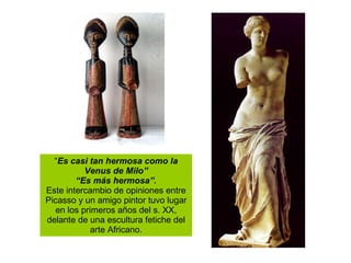 “ Es casi tan hermosa como la Venus de Milo” “ Es más hermosa”. Este intercambio de opiniones entre Picasso y un amigo pintor tuvo lugar en los primeros años del s. XX, delante de una escultura fetiche del arte Africano. 