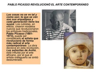 PABLO PICASSO REVOLUCIONÓ EL ARTE CONTEMPORÁNEO Las cosas no se ve tal y como son; lo que se ven son sus arquetipos y cada generación tiene los suyos . Los cubistas, en efecto, crearon modelos nuevos que revolucionaron los enfoques tradicionales.  Pablo Picasso (1881-1973),  puede ser considerado  el artista que revolucionó de forma más radical el arte contemporáneo . La obra decisiva en esta revolución,  Las señoritas de Aviñó , está influida por el arte africano, por el que el artista malagueño se sintió deslumbrado. 
