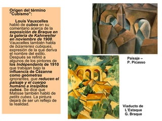 Origen del término "Cubismo":          Louis Vauxcelles  habló de  cubos  en su comentario acerca de la  exposición de Braque en la galería de Kahnweiler en noviembre de 1908 . Vauxcelles también habla de  bizarreries cubiques , expresión de la que deriva el nombre del estilo. Después se refirió a algunos de los pintores de  los  Indépendants  de 1910  que trabajan bajo la  influencia de Cézanne como  geómetras  ignorantes, que  reducen el paisaje y el cuerpo humano a insípidos cubos . Se dice que Matisse también habló de  petits cubes . La pintura dejará de ser un reflejo de la realidad. Paisaje –  P. Picasso Viaducto de  L’Estaque G. Braque 