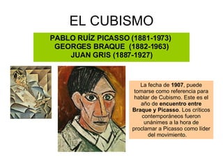 EL CUBISMO PABLO RUÍZ PICASSO (1881-1973)  GEORGES BRAQUE  (1882-1963) JUAN GRIS (1887-1927) La fecha de  1907 , puede tomarse como referencia para hablar de Cubismo. Este es el año de  encuentro entre Braque y Picasso . Los críticos contemporáneos fueron unánimes a la hora de proclamar a Picasso como líder del movimiento.      