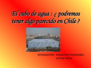 El cubo de agua : ¿ podremos tener algo parecido en Chile ? Ìntegrantes:  SEBASTIÁN Fernández,  javier mora. 