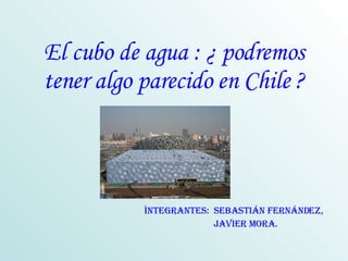 El cubo de agua : ¿ podremos tener algo parecido en Chile ? Ìntegrantes:  SEBASTIÁN Fernández,  javier mora. 