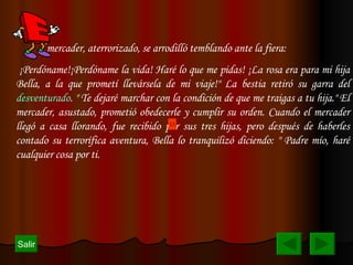 l mercader, aterrorizado, se arrodilló temblando ante la fiera: ¡Perdóname!¡Perdóname la vida! Haré lo que me pidas! ¡La rosa era para mi hija Bella, a la que prometí llevársela de mi viaje!" La bestia retiró su garra del  desventurado . " Te dejaré marchar con la condición de que me traigas a tu hija." El mercader, asustado, prometió obedecerle y cumplir su orden. Cuando el mercader llegó a casa llorando, fue recibido por sus tres hijas, pero después de haberles contado su terrorífica aventura, Bella lo tranquilizó diciendo: " Padre mío, haré cualquier cosa por ti.  Salir 