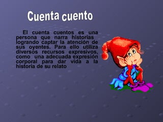 El cuenta cuentos es una persona que narra historias  logrando captar la atención de sus oyentes. Para ello utiliza diversos recursos expresivos, como  una adecuada expresión corporal para dar vida a la historia de su relato Cuenta cuento 