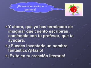 Y ahora, que ya has terminado de imaginar qué cuento escribirás , coméntalo con tu profesor, que te ayudará. ¿Puedes inventarle un nombre fantástico?¡Hazlo! ¡Éxito en tu creación literaria! ¡Bienvenido escritor o escritora! 