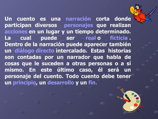 Un cuento es una  narración  corta donde participan diversos   personajes  que realizan  acciones  en un lugar y un tiempo determinado. La cual puede ser    real   o  ficticia   . Dentro de la narración puede aparecer también un  diálogo directo   intercalado. Estas historias son contadas por un narrador que habla de cosas que le suceden a otras personas o a sí mismo. En este último caso, él será un personaje del cuento. Todo cuento debe tener un  principio , un  desarrollo  y un  fin . 