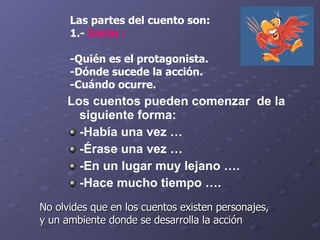 Las partes del cuento son: 1.-  Inicio : - Quién es el protagonista.  -Dónde sucede la acción.  -Cuándo ocurre.  No olvides que en los cuentos existen personajes, y un ambiente donde se desarrolla la acción  Los cuentos pueden comenzar  de la siguiente forma: -Había una vez … -Érase una vez … -En un lugar muy lejano …. -Hace mucho tiempo …. 