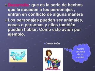 Desarrollo : que  es la serie de hechos que le suceden a los personajes ,  entran en conflicto de alguna manera  Los personajes pueden ser animales, cosas o personas y ellos también pueden hablar. Como este avión por ejemplo. O este León ¡Quiero ser parte de un cuento! 
