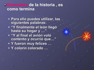 D esenlace  de la historia , es como termina  Para ello puedes utilizar, las siguientes palabras: “ Y finalmente el león llegó hasta su hogar y …” “ Y al final el avión voló contento y ocurrió que…” Y fueron muy felices … Y colorín colorado … 