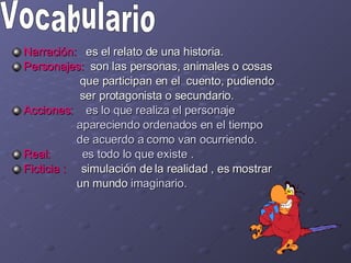 Narración:  es el relato de una historia. Personajes:  son las personas, animales o cosas  que participan en el  cuento, pudiendo ser protagonista o secundario. Acciones:  es lo que realiza el personaje  apareciendo ordenados en el tiempo  de acuerdo a como van ocurriendo. Real:   es todo lo que existe . Ficticia :   simulación de la realidad , es mostrar  un mundo  imaginario. Vocabulario 