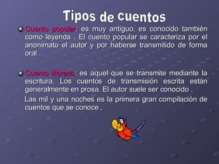 Cuento popular : es muy antiguo, es conocido también como leyenda .  El cuento popular se caracteriza por el anonimato el autor y por haberse transmitido de forma oral . Cuento literario : es aquel que se transmite mediante la escritura. Los cuentos de transmisión escrita están generalmente en prosa. El autor suele ser conocido . Las mil y una noches es la primera gran compilación de cuentos que se conoce . Tipos de cuentos 