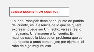 ¿CÓMO ESCRIBIR UN CUENTO?:
•La Idea Principal: debe ser el punto de partida
del cuento, es la esencia de lo que se quiere
expresar; puede ser Un hecho, ya sea real o
imaginario, Una imagen o Un sueño. En
muchos casos la idea es un problema que se
le presenta a unos personajes; por ejemplo, el
robo de algo muy valioso.
 