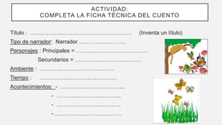ACTIVIDAD:
COMPLETA LA FICHA TÉCNICA DEL CUENTO
Título : ………………………………………………. (Inventa un título)
Tipo de narrador: Narrador …………………….
Personajes : Principales = …………………………………
Secundarios = ………………………………
Ambiente : ………………………………….
Tiempo : ……………………………………
Acontecimientos: - ……………………………..
- ……………………………..
- ……………………………..
- ………………………………
 