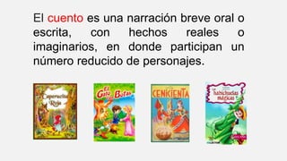 El cuento es una narración breve oral o
escrita, con hechos reales o
imaginarios, en donde participan un
número reducido de personajes.
 
